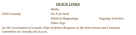 QUICK LINKS
Fathers for Equality Media Discussion
Child Custody Fix It for Kids BC Fathers
Prostate Cancer Political Happenings Ongoing Activities
Resources for Men Other Orgs
See the Government of Canada, Dept of Justice Response to the Joint Senate and Commons Committee on Custody and Access.